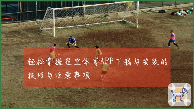 轻松掌握星空体育APP下载与安装的技巧与注意事项