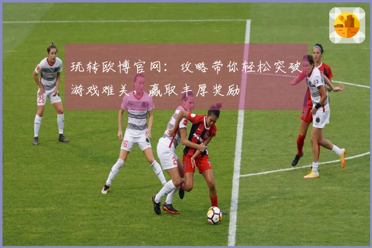 玩转欧博官网：攻略带你轻松突破游戏难关，赢取丰厚奖励