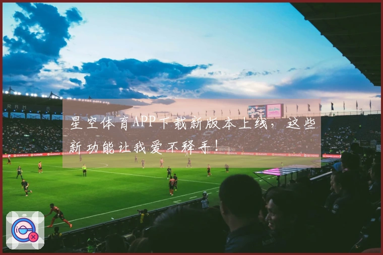 星空体育APP下载新版本上线，这些新功能让我爱不释手！